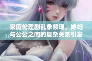 家庭伦理剧乱象频现，媳妇与公公之间的复杂关系引发热议