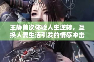 王静首次体验人生逆转，互换人妻生活引发的情感冲击与思考