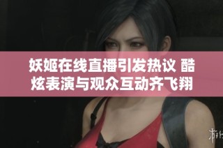 妖姬在线直播引发热议 酷炫表演与观众互动齐飞翔