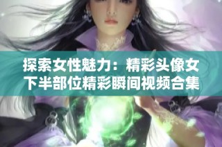 探索女性魅力：精彩头像女下半部位精彩瞬间视频合集