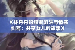 《林丹丹的甜蜜陷阱与情感纠葛：共享女儿的故事》