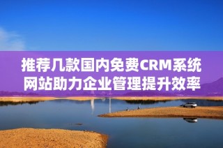 推荐几款国内免费CRM系统网站助力企业管理提升效率