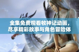 全集免费观看牧神记动画，尽享精彩故事与角色冒险体验