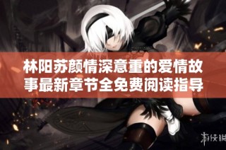 林阳苏颜情深意重的爱情故事最新章节全免费阅读指导