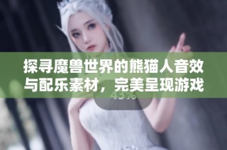 探寻魔兽世界的熊猫人音效与配乐素材，完美呈现游戏中的独特魅力与韵律