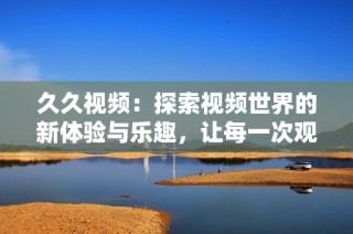久久视频：探索视频世界的新体验与乐趣，让每一次观看都充满惊喜