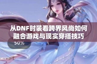 从DNF时装看跨界风尚如何融合游戏与现实穿搭技巧