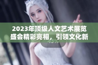 2023年顶级人文艺术展览盛会精彩亮相，引领文化新潮流