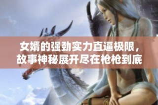 女婿的强劲实力直逼极限，故事神秘展开尽在枪枪到底