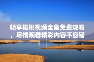 畅享樱桃视频全集免费观看，尽情观看精彩内容不容错过