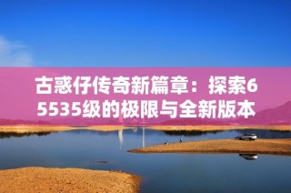 古惑仔传奇新篇章：探索65535级的极限与全新版本的精彩内容揭秘