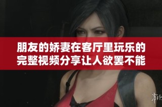 朋友的娇妻在客厅里玩乐的完整视频分享让人欲罢不能