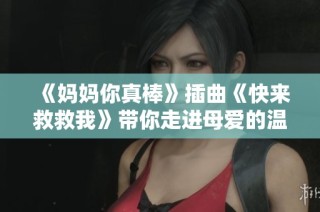 《妈妈你真棒》插曲《快来救救我》带你走进母爱的温暖与力量
