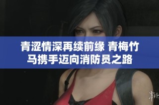 青涩情深再续前缘 青梅竹马携手迈向消防员之路
