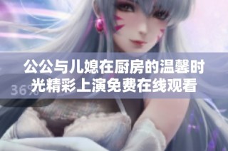 公公与儿媳在厨房的温馨时光精彩上演免费在线观看