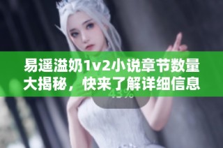 易遥溢奶1v2小说章节数量大揭秘，快来了解详细信息吧！