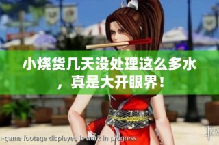 小烧货几天没处理这么多水，真是大开眼界！