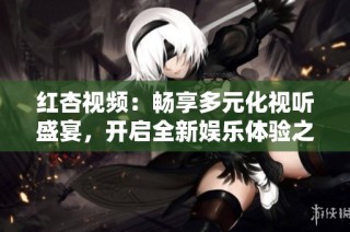 红杏视频：畅享多元化视听盛宴，开启全新娱乐体验之旅
