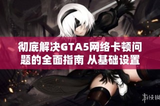 彻底解决GTA5网络卡顿问题的全面指南 从基础设置到高级技巧详解