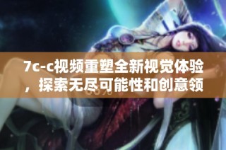 7c-c视频重塑全新视觉体验，探索无尽可能性和创意领域