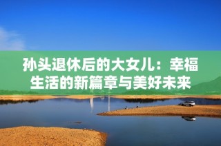 孙头退休后的大女儿：幸福生活的新篇章与美好未来