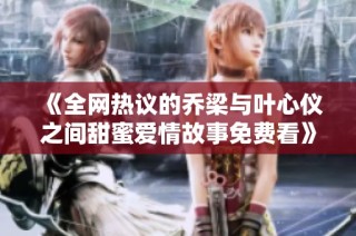 《全网热议的乔梁与叶心仪之间甜蜜爱情故事免费看》
