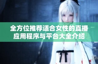 全方位推荐适合女性的直播应用程序与平台大全介绍