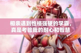 相亲遇到性格强硬的学霸，真是考验我的耐心和智慧