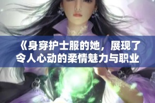 《身穿护士服的她，展现了令人心动的柔情魅力与职业风采》