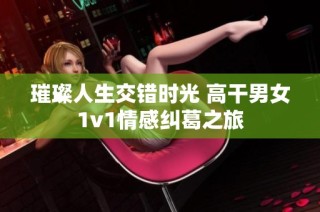 璀璨人生交错时光 高干男女1v1情感纠葛之旅