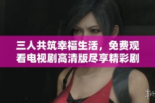 三人共筑幸福生活，免费观看电视剧高清版尽享精彩剧情