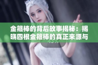 金箍棒的背后故事揭秘：揭晓四根金箍棒的真正来源与意义
