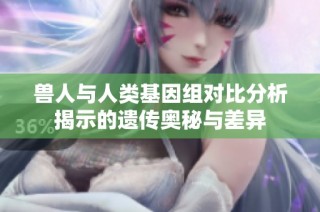 兽人与人类基因组对比分析揭示的遗传奥秘与差异