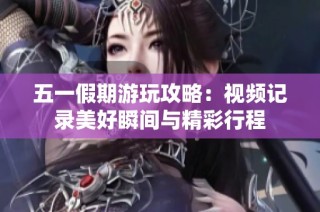 五一假期游玩攻略：视频记录美好瞬间与精彩行程