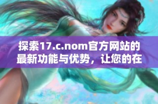 探索17.c.nom官方网站的最新功能与优势，让您的在线体验更上一层楼