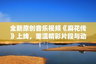 全新原创音乐视频《麻花传》上线，重温精彩片段与动人旋律
