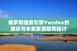 俄罗斯搜索引擎Yandex的现状与未来发展趋势探讨