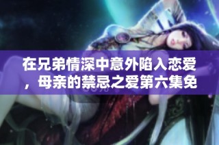 在兄弟情深中意外陷入恋爱，母亲的禁忌之爱第六集免费观看解析