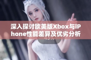 深入探讨欧美版Xbox与iPhone性能差异及优劣分析