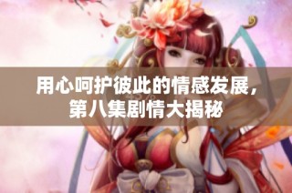 用心呵护彼此的情感发展，第八集剧情大揭秘