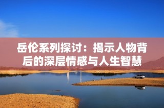 岳伦系列探讨：揭示人物背后的深层情感与人生智慧
