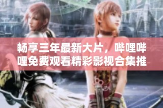 畅享三年最新大片，哔哩哔哩免费观看精彩影视合集推荐