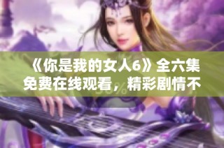 《你是我的女人6》全六集免费在线观看，精彩剧情不容错过！