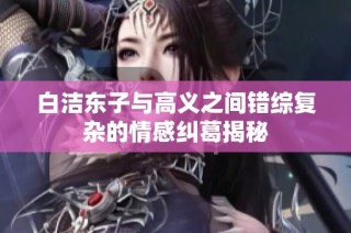 白洁东子与高义之间错综复杂的情感纠葛揭秘
