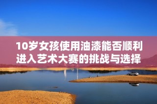 10岁女孩使用油漆能否顺利进入艺术大赛的挑战与选择