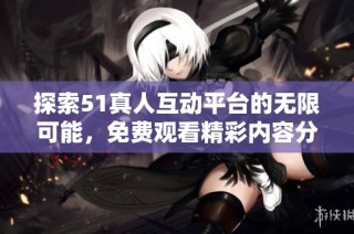 探索51真人互动平台的无限可能，免费观看精彩内容分享体验
