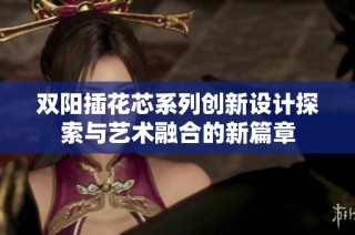双阳插花芯系列创新设计探索与艺术融合的新篇章