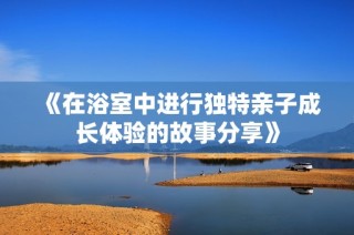 《在浴室中进行独特亲子成长体验的故事分享》
