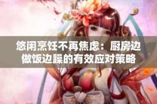 悠闲烹饪不再焦虑：厨房边做饭边躁的有效应对策略