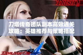 刀塔传奇团队副本高效通关攻略：英雄推荐与策略搭配全解析